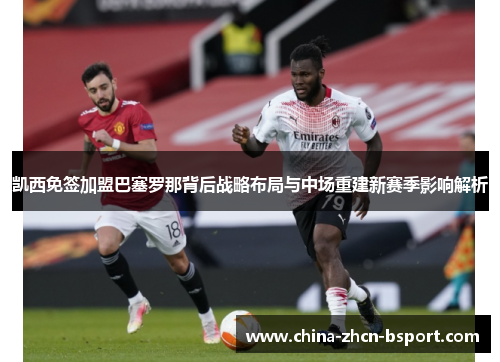 凯西免签加盟巴塞罗那背后战略布局与中场重建新赛季影响解析