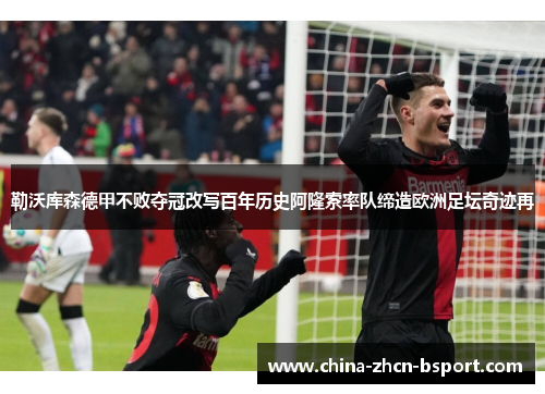 勒沃库森德甲不败夺冠改写百年历史阿隆索率队缔造欧洲足坛奇迹再