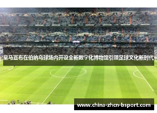 皇马宣布在伯纳乌球场内开设全新数字化博物馆引领足球文化新时代
