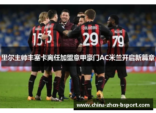 里尔主帅丰塞卡离任加盟意甲豪门AC米兰开启新篇章 里尔主帅丰塞卡离任加盟意甲豪门AC米兰开启新篇章