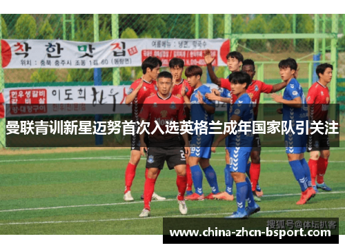 曼联青训新星迈努首次入选英格兰成年国家队引关注