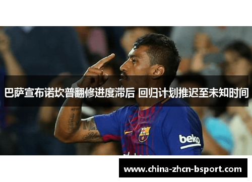 巴萨宣布诺坎普翻修进度滞后 回归计划推迟至未知时间