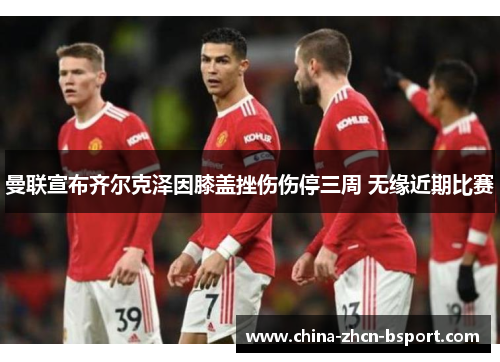 曼联宣布齐尔克泽因膝盖挫伤伤停三周 无缘近期比赛